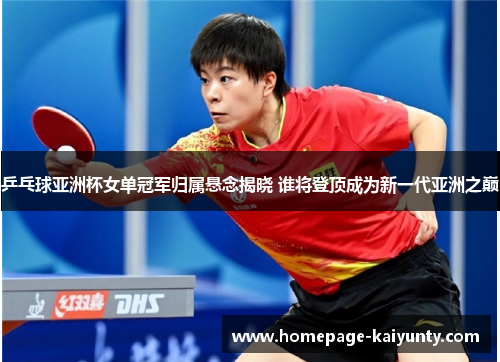 乒乓球亚洲杯女单冠军归属悬念揭晓 谁将登顶成为新一代亚洲之巅