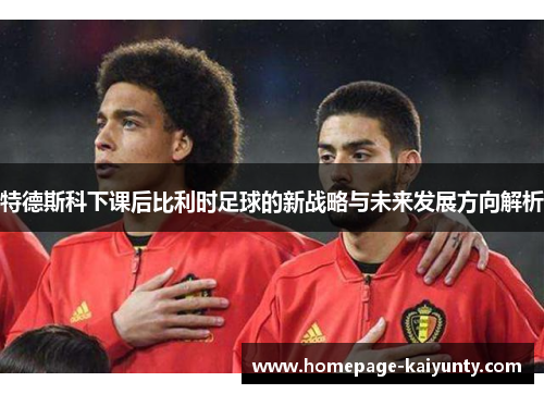 特德斯科下课后比利时足球的新战略与未来发展方向解析