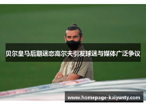 贝尔皇马后期迷恋高尔夫引发球迷与媒体广泛争议 贝尔皇马后期迷恋高尔夫引发球迷与媒体广泛争议