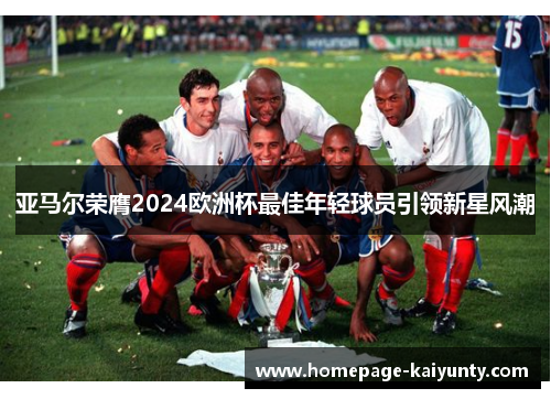 亚马尔荣膺2024欧洲杯最佳年轻球员引领新星风潮 亚马尔荣膺2024欧洲杯最佳年轻球员引领新星风潮